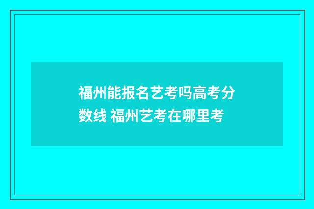 福州能报名艺考吗高考分数线 福州艺考在哪里考