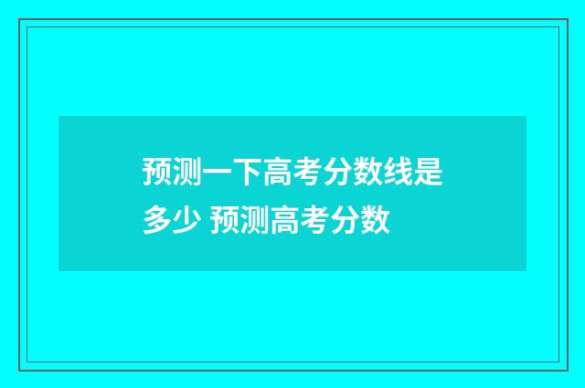 预测一下高考分数线是多少 预测高考分数