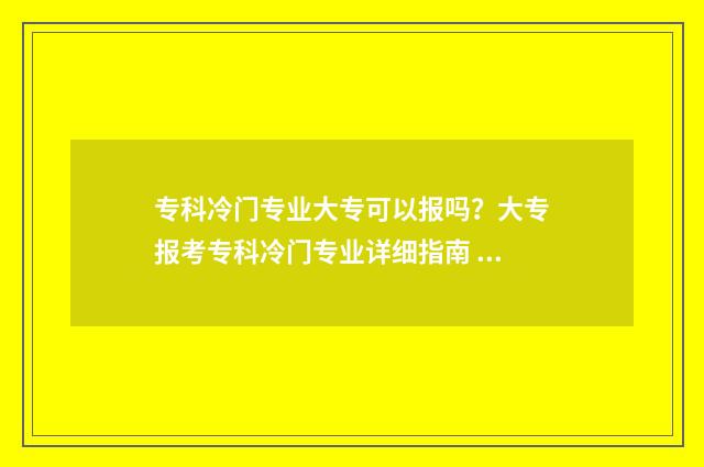 专科冷门专业大专可以报吗？大专报考专科冷门专业详细指南 专科冷门专业大全及详细介绍