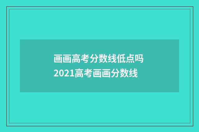 画画高考分数线低点吗 2021高考画画分数线