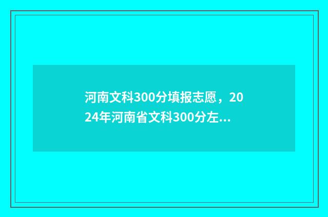 河南文科300分填报志愿，2024年河南省文科300分左右能上的大学名单 河南文科300多分能上什么样的大学?