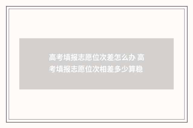 高考填报志愿位次差怎么办 高考填报志愿位次相差多少算稳