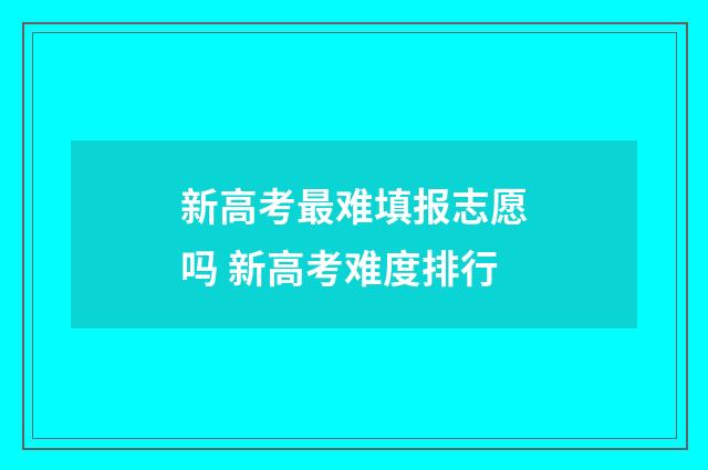 新高考最难填报志愿吗 新高考难度排行