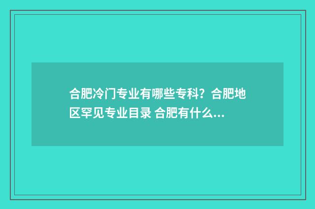 合肥冷门专业有哪些专科？合肥地区罕见专业目录 合肥有什么专业学校