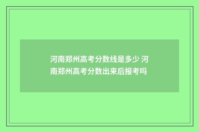 河南郑州高考分数线是多少 河南郑州高考分数出来后报考吗