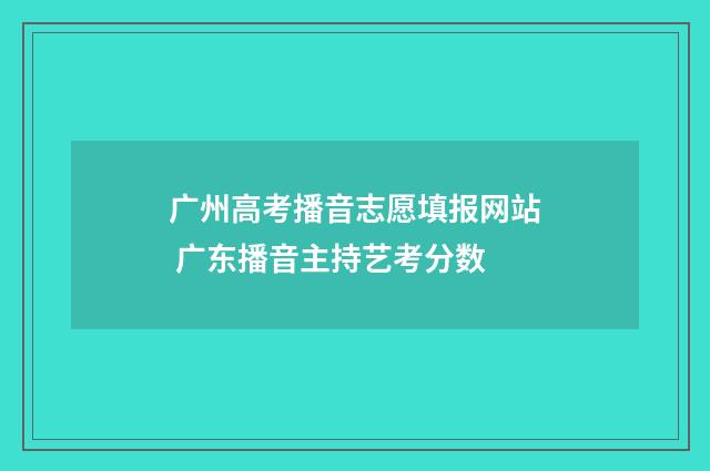 广州高考播音志愿填报网站 广东播音主持艺考分数
