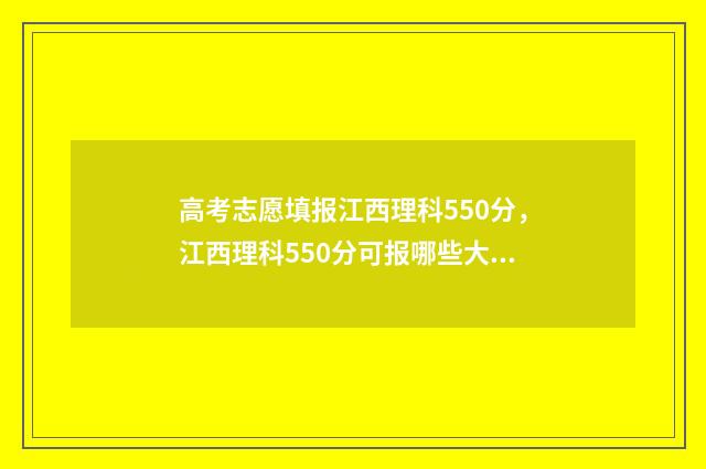 高考志愿填报江西理科550分，江西理科550分可报哪些大学？ 高考志愿填报江西省2024年怎么填