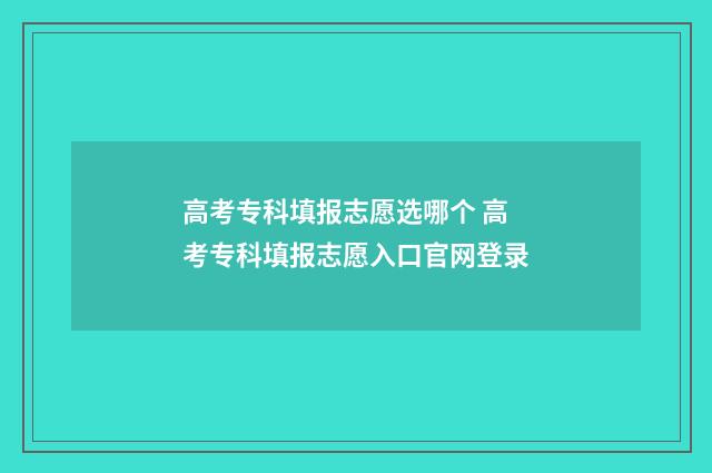 高考专科填报志愿选哪个 高考专科填报志愿入口官网登录