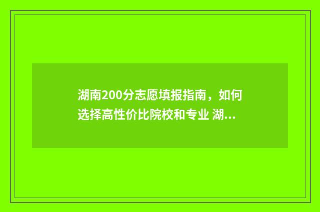 湖南200分志愿填报指南，如何选择高性价比院校和专业 湖南2021年200分可以上哪些大学
