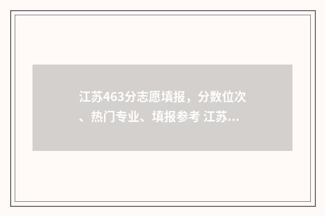 江苏463分志愿填报，分数位次、热门专业、填报参考 江苏高考467分