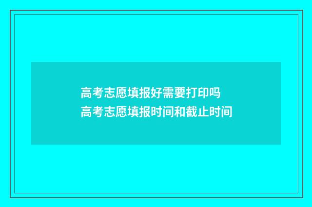 高考志愿填报好需要打印吗 高考志愿填报时间和截止时间