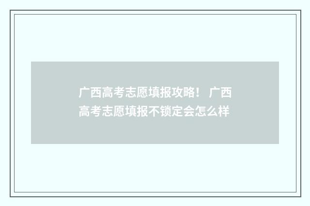 广西高考志愿填报攻略！ 广西高考志愿填报不锁定会怎么样