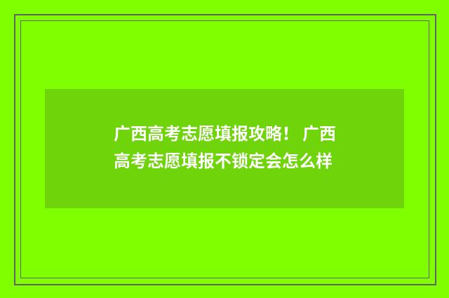 广西高考志愿填报攻略！ 广西高考志愿填报不锁定会怎么样