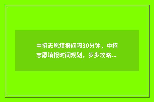 中招志愿填报间隔30分钟，中招志愿填报时间规划，步步攻略掌握填报好时机 2021年中招志愿填报操作流程