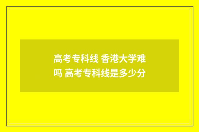 高考专科线 香港大学难吗 高考专科线是多少分