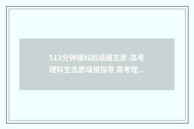 513分钟理科班填报志愿-高考理科生志愿填报指导 高考理科513分什么水平