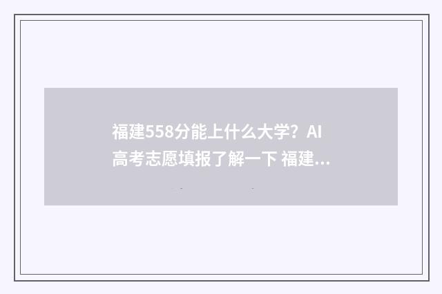 福建558分能上什么大学？AI高考志愿填报了解一下 福建558分能上什么大学