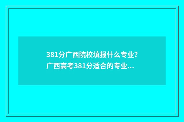 381分广西院校填报什么专业？广西高考381分适合的专业院校推荐 广西310分的大学2021年