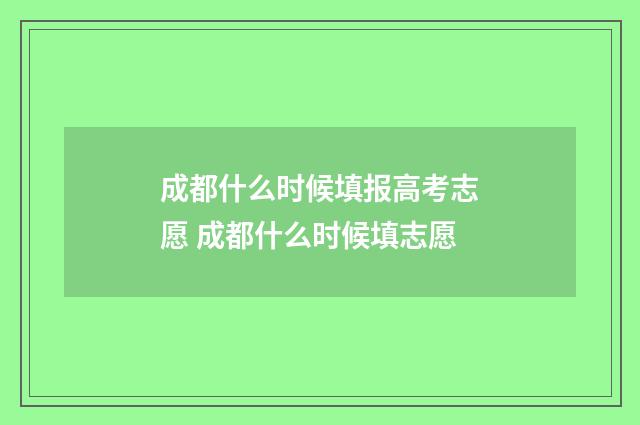 成都什么时候填报高考志愿 成都什么时候填志愿