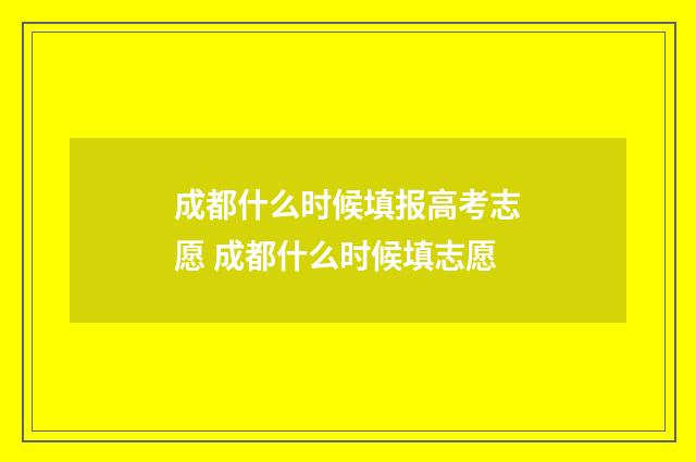 成都什么时候填报高考志愿 成都什么时候填志愿