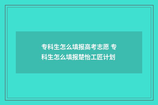 专科生怎么填报高考志愿 专科生怎么填报楚怡工匠计划