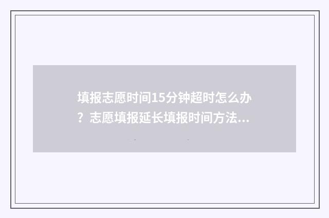 填报志愿时间15分钟超时怎么办？志愿填报延长填报时间方法公开 填报志愿时间15天怎么算