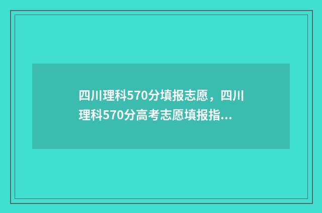 四川理科570分填报志愿，四川理科570分高考志愿填报指南 四川理科570分填什么专业