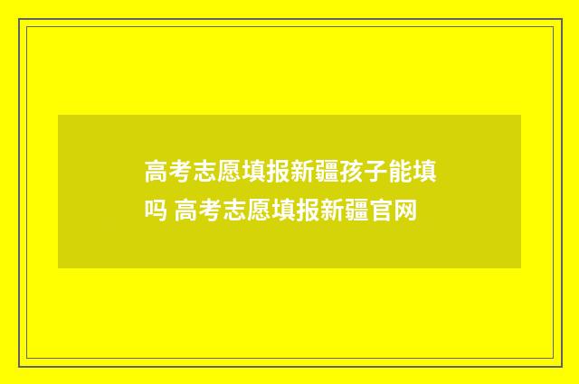 高考志愿填报新疆孩子能填吗 高考志愿填报新疆官网