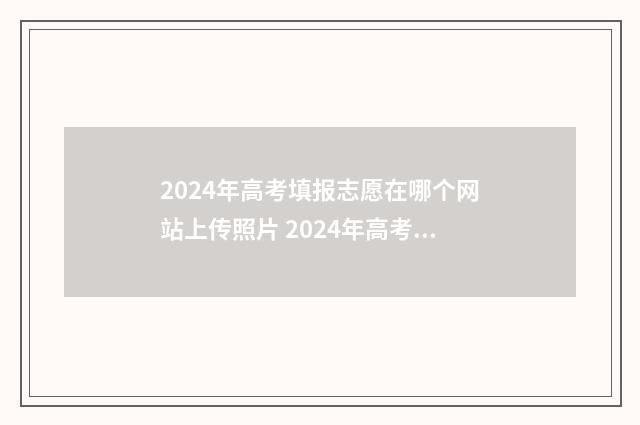 2024年高考填报志愿在哪个网站上传照片 2024年高考填报志愿指南