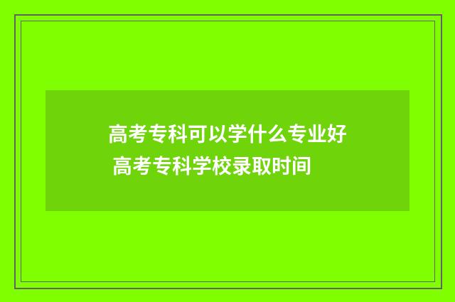高考专科可以学什么专业好 高考专科学校录取时间