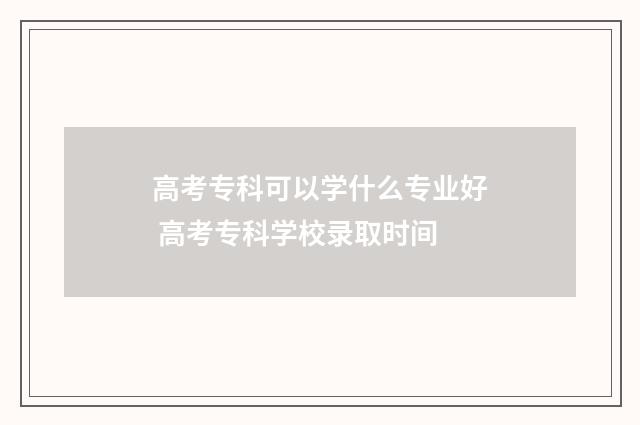 高考专科可以学什么专业好 高考专科学校录取时间