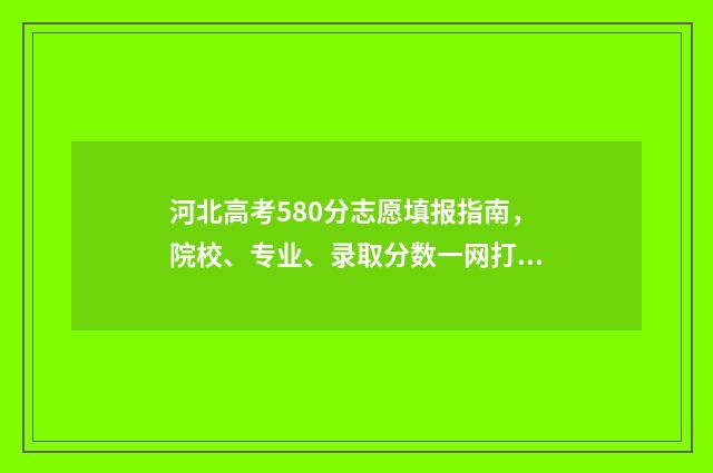 河北高考580分志愿填报指南，院校、专业、录取分数一网打尽 河北省580分