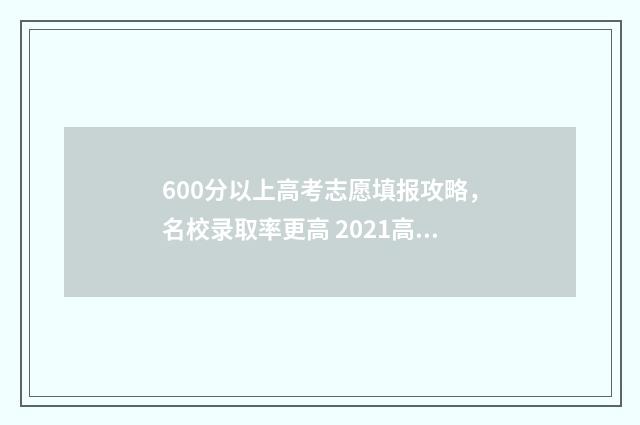 600分以上高考志愿填报攻略，名校录取率更高 2021高考600分左右能上什么大学
