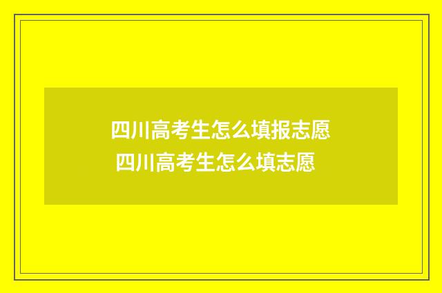 四川高考生怎么填报志愿 四川高考生怎么填志愿