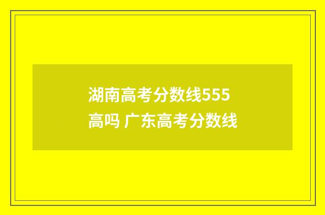 湖南高考分数线555高吗 广东高考分数线