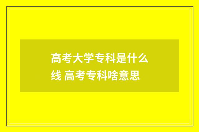 高考大学专科是什么线 高考专科啥意思