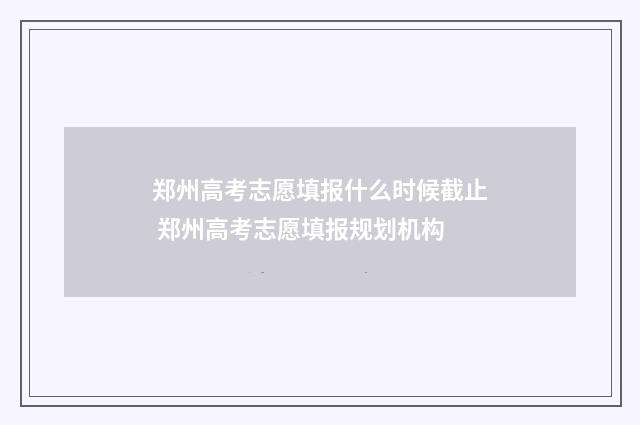 郑州高考志愿填报什么时候截止 郑州高考志愿填报规划机构