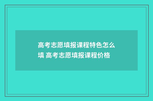 高考志愿填报课程特色怎么填 高考志愿填报课程价格