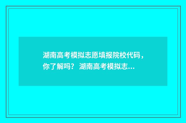 湖南高考模拟志愿填报院校代码，你了解吗？ 湖南高考模拟志愿填报流程