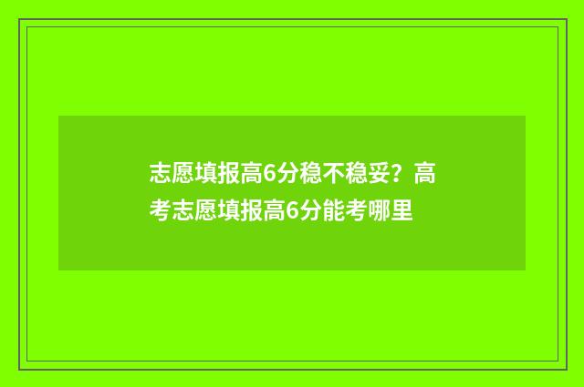 志愿填报高6分稳不稳妥？高考志愿填报高6分能考哪里