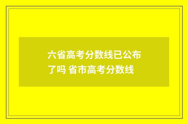 六省高考分数线已公布了吗 省市高考分数线