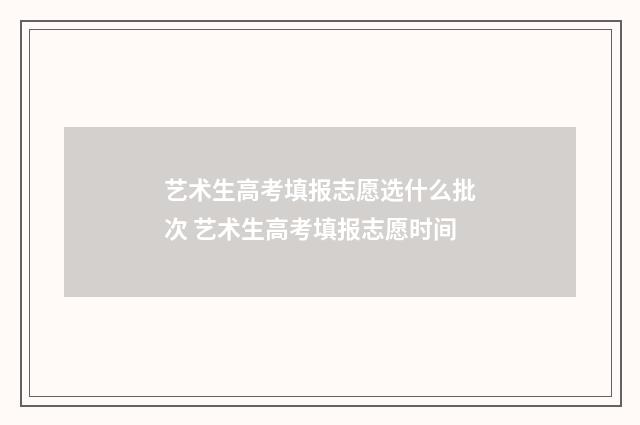 艺术生高考填报志愿选什么批次 艺术生高考填报志愿时间