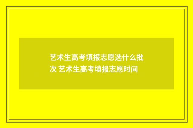 艺术生高考填报志愿选什么批次 艺术生高考填报志愿时间