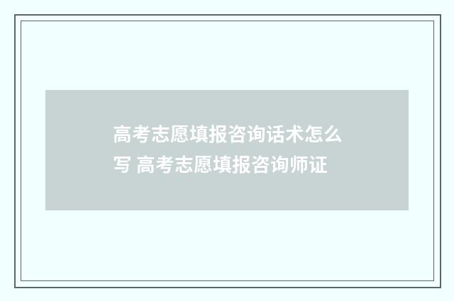 高考志愿填报咨询话术怎么写 高考志愿填报咨询师证