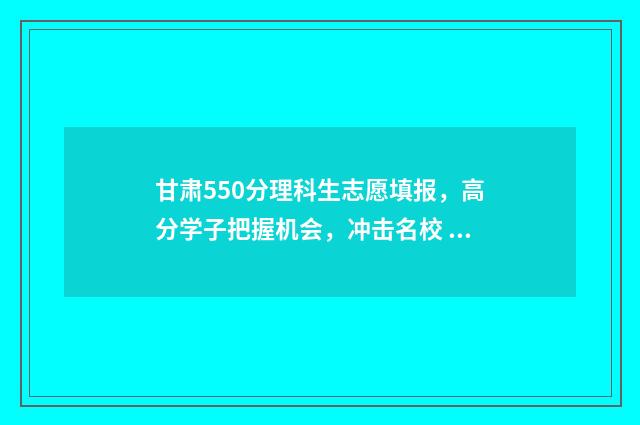 甘肃550分理科生志愿填报，高分学子把握机会，冲击名校 甘肃理科501分