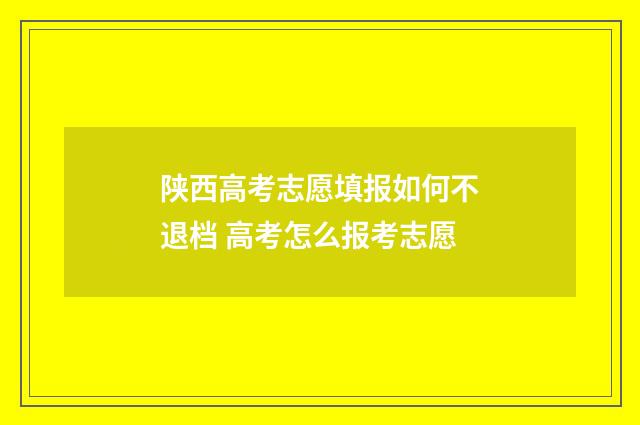 陕西高考志愿填报如何不退档 高考怎么报考志愿
