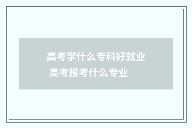 高考学什么专科好就业 高考报考什么专业