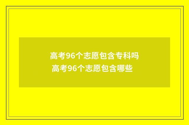 高考96个志愿包含专科吗 高考96个志愿包含哪些