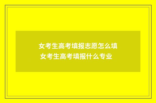 女考生高考填报志愿怎么填 女考生高考填报什么专业