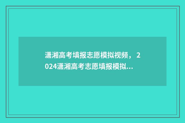 潇湘高考填报志愿模拟视频， 2024潇湘高考志愿填报模拟系统入口 潇湘高考填报志愿怎么才算成功